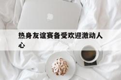 雷速体育比分直播-关于热身友谊赛备受欢迎激动人心的信息